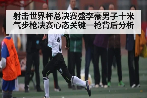 射击世界杯总决赛盛李豪男子十米气步枪决赛心态关键一枪背后分析